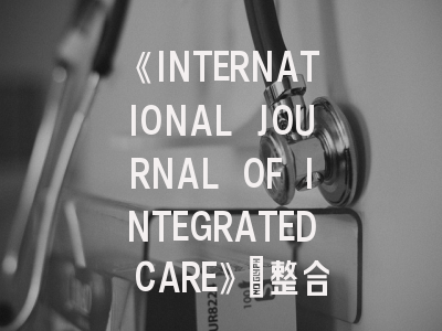 《INTERNATIONAL JOURNAL OF INTEGRATED CARE》：整合医疗领域的黄金投稿指南？