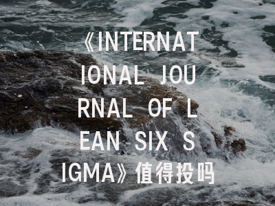 《INTERNATIONAL JOURNAL OF LEAN SIX SIGMA》值得投吗？资深研究者详解发表攻略