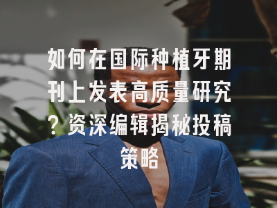 如何在国际种植牙期刊上发表高质量研究？资深编辑揭秘投稿策略