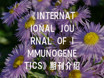 《INTERNATIONAL JOURNAL OF IMMUNOGENETICS》期刊介绍与投稿策略全解析