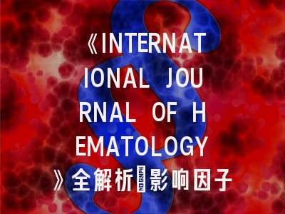 《INTERNATIONAL JOURNAL OF HEMATOLOGY》全解析：影响因子4.8背后的投稿生存指南