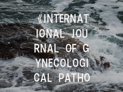 《INTERNATIONAL JOURNAL OF GYNECOLOGICAL PATHOLOGY》期刊介绍与投稿策略：从基础到实战的完整指南