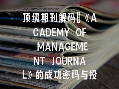 顶级期刊解码｜《ACADEMY OF MANAGEMENT JOURNAL》的成功密码与投稿攻略