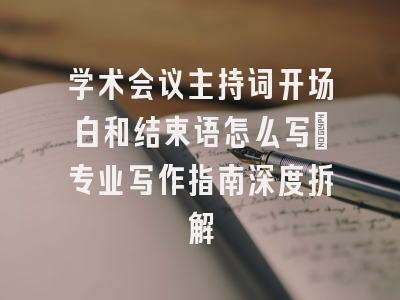 学术会议主持词开场白和结束语怎么写｜专业写作指南深度拆解