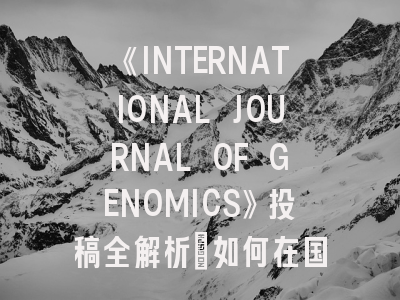 《INTERNATIONAL JOURNAL OF GENOMICS》投稿全解析：如何在国际TOP期刊发表基因组学研究？