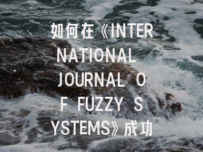 如何在《INTERNATIONAL JOURNAL OF FUZZY SYSTEMS》成功发表论文？资深研究者带你避坑