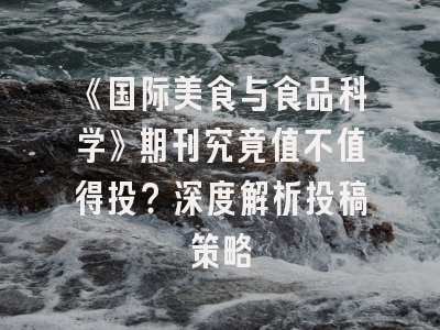 《国际美食与食品科学》期刊究竟值不值得投？深度解析投稿策略