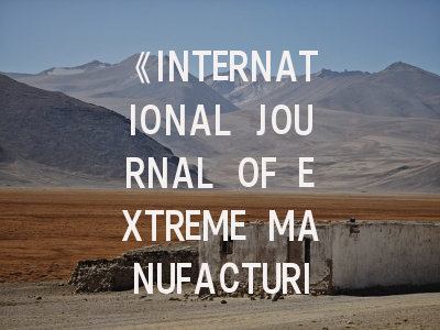 《INTERNATIONAL JOURNAL OF EXTREME MANUFACTURING》：顶尖科研平台深度解析与高效投稿攻略