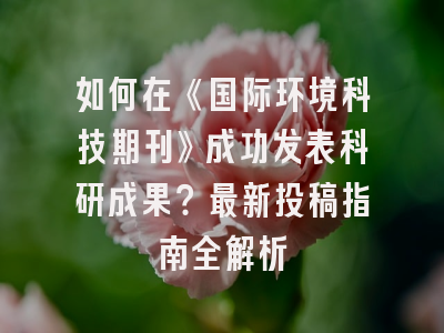 如何在《国际环境科技期刊》成功发表科研成果？最新投稿指南全解析