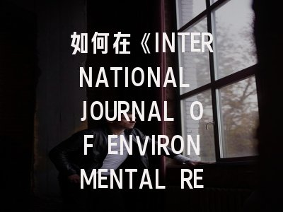 如何在《INTERNATIONAL JOURNAL OF ENVIRONMENTAL RESEARCH》成功发表你的研究成果？
