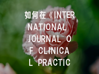 如何在《INTERNATIONAL JOURNAL OF CLINICAL PRACTICE》发表你的临床研究成果？