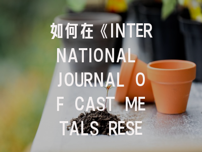 如何在《INTERNATIONAL JOURNAL OF CAST METALS RESEARCH》成功发表铸造金属研究成果？