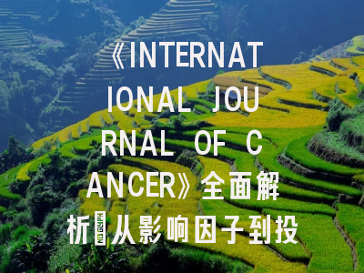 《INTERNATIONAL JOURNAL OF CANCER》全面解析：从影响因子到投稿避坑指南