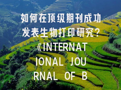 如何在顶级期刊成功发表生物打印研究？《INTERNATIONAL JOURNAL OF BIOPRINTING》投稿全攻略