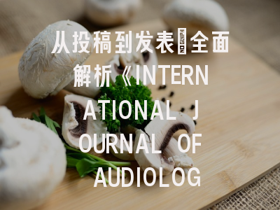 从投稿到发表：全面解析《INTERNATIONAL JOURNAL OF AUDIOLOGY》