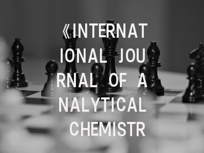 《INTERNATIONAL JOURNAL OF ANALYTICAL CHEMISTRY》期刊深度解析与高效投稿策略