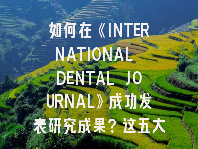 如何在《INTERNATIONAL DENTAL JOURNAL》成功发表研究成果？这五大策略不可不知