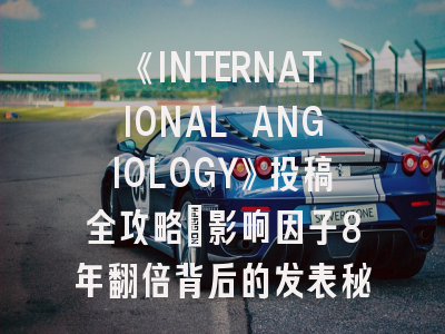 《INTERNATIONAL ANGIOLOGY》投稿全攻略：影响因子8年翻倍背后的发表秘笈