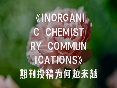 《INORGANIC CHEMISTRY COMMUNICATIONS》期刊投稿为何越来越卷？最新投稿策略解读