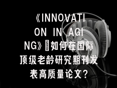 《INNOVATION IN AGING》：如何在国际顶级老龄研究期刊发表高质量论文？