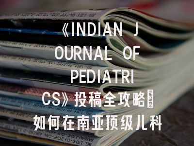 《INDIAN JOURNAL OF PEDIATRICS》投稿全攻略：如何在南亚顶级儿科期刊成功发文？