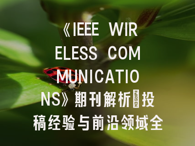《IEEE WIRELESS COMMUNICATIONS》期刊解析：投稿经验与前沿领域全指南