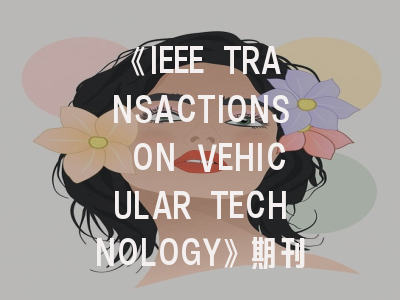 《IEEE TRANSACTIONS ON VEHICULAR TECHNOLOGY》期刊特点与投稿攻略解析