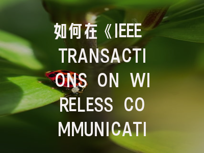 如何在《IEEE TRANSACTIONS ON WIRELESS COMMUNICATIONS》突围发表？资深研究者实战指南