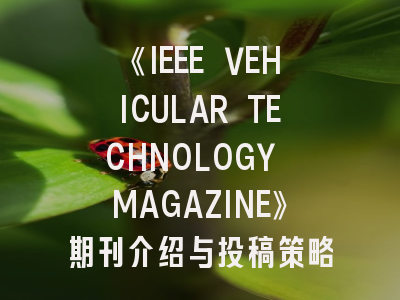 《IEEE VEHICULAR TECHNOLOGY MAGAZINE》期刊介绍与投稿策略