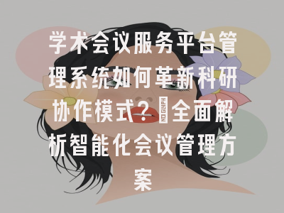 学术会议服务平台管理系统如何革新科研协作模式？_全面解析智能化会议管理方案