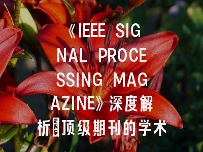 《IEEE SIGNAL PROCESSING MAGAZINE》深度解析:顶级期刊的学术价值与投稿实战指南