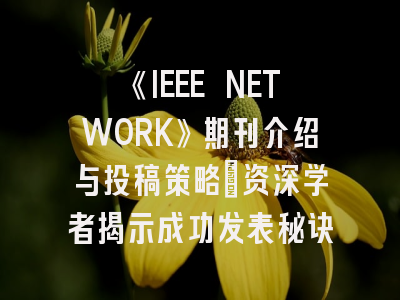《IEEE NETWORK》期刊介绍与投稿策略:资深学者揭示成功发表秘诀