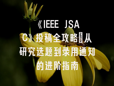 《IEEE JSAC》投稿全攻略：从研究选题到录用通知的进阶指南