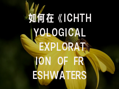 如何在《ICHTHYOLOGICAL EXPLORATION OF FRESHWATERS》成功发表研究成果？资深审稿人详解投稿要点