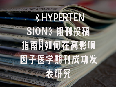 《HYPERTENSION》期刊投稿指南：如何在高影响因子医学期刊成功发表研究