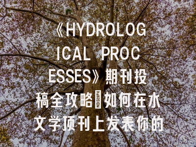 《HYDROLOGICAL PROCESSES》期刊投稿全攻略：如何在水文学顶刊上发表你的研究？