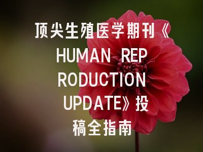 顶尖生殖医学期刊《HUMAN REPRODUCTION UPDATE》投稿全指南