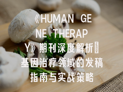 《HUMAN GENE THERAPY》期刊深度解析：基因治疗领域的发稿指南与实战策略