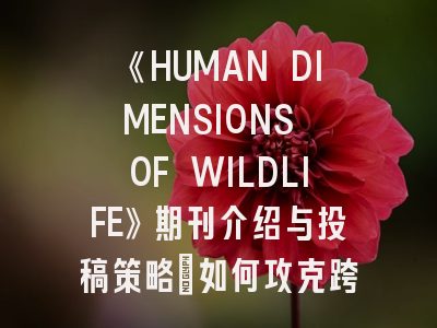 《HUMAN DIMENSIONS OF WILDLIFE》期刊介绍与投稿策略：如何攻克跨学科研究高地