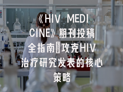 《HIV MEDICINE》期刊投稿全指南：攻克HIV治疗研究发表的核心策略