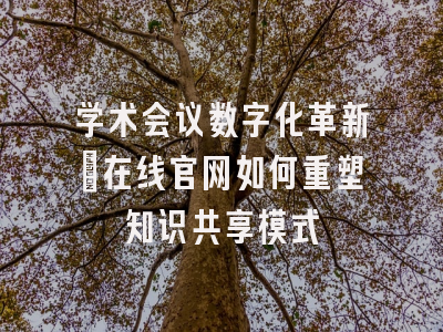 学术会议数字化革新_在线官网如何重塑知识共享模式