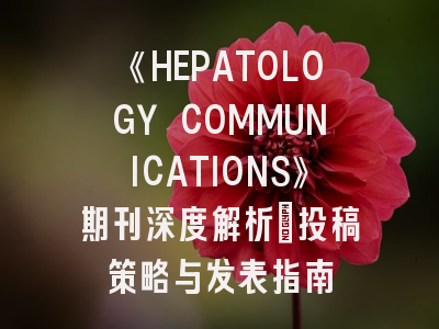 《HEPATOLOGY COMMUNICATIONS》期刊深度解析：投稿策略与发表指南