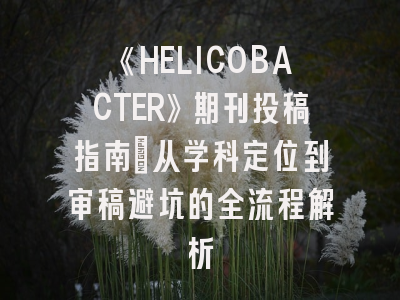 《HELICOBACTER》期刊投稿指南：从学科定位到审稿避坑的全流程解析