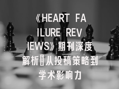《HEART FAILURE REVIEWS》期刊深度解析：从投稿策略到学术影响力