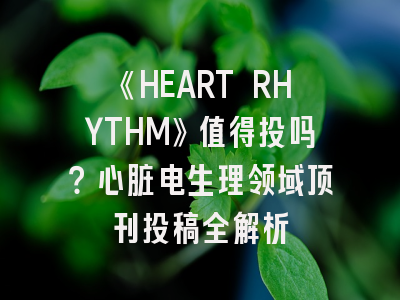 《HEART RHYTHM》值得投吗？心脏电生理领域顶刊投稿全解析