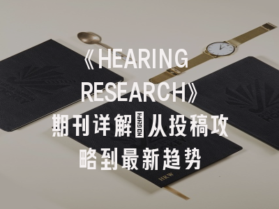 《HEARING RESEARCH》期刊详解：从投稿攻略到最新趋势