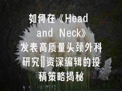 如何在《Head and Neck》发表高质量头颈外科研究：资深编辑的投稿策略揭秘