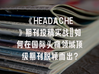 《HEADACHE》期刊投稿实战：如何在国际头痛领域顶级期刊脱颖而出？