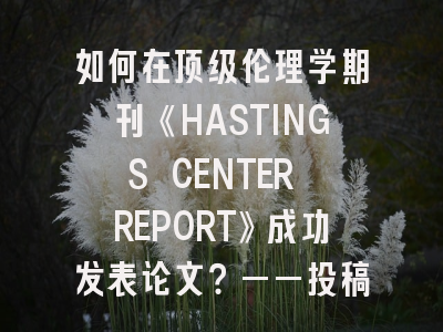 如何在顶级伦理学期刊《HASTINGS CENTER REPORT》成功发表论文？——投稿指南与策略解析
