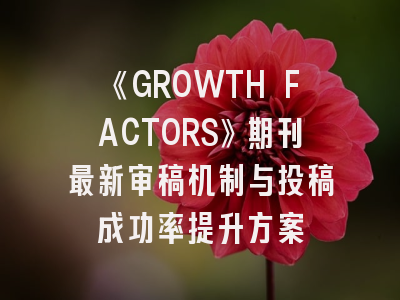 《GROWTH FACTORS》期刊最新审稿机制与投稿成功率提升方案